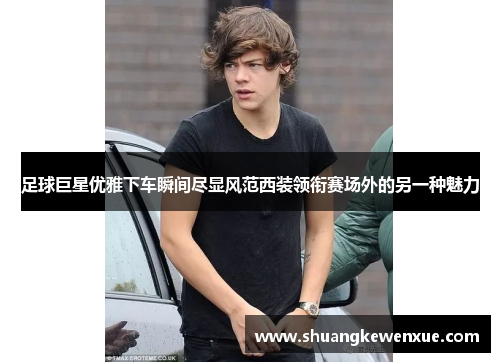 足球巨星优雅下车瞬间尽显风范西装领衔赛场外的另一种魅力
