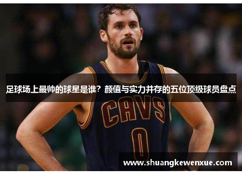 足球场上最帅的球星是谁？颜值与实力并存的五位顶级球员盘点